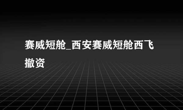 赛威短舱_西安赛威短舱西飞撤资