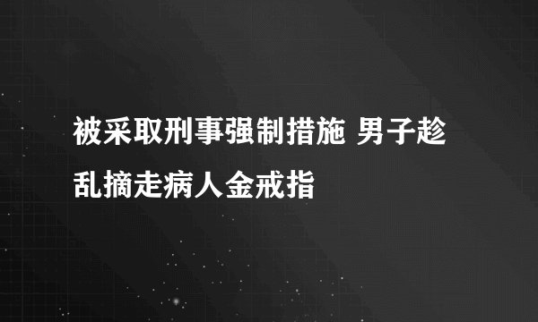 被采取刑事强制措施 男子趁乱摘走病人金戒指