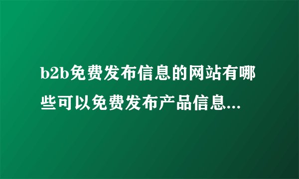b2b免费发布信息的网站有哪些可以免费发布产品信息的b2b网站是什么