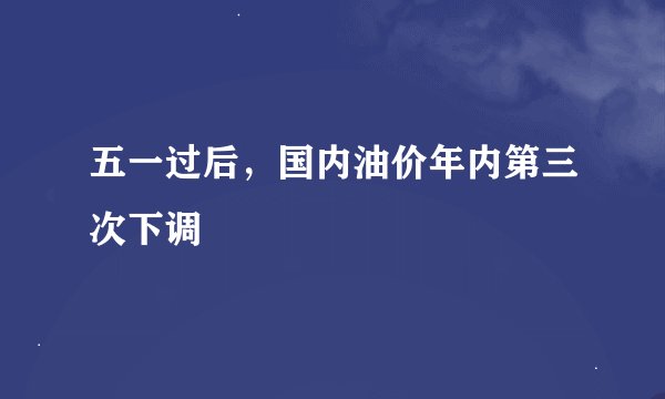 五一过后,国内油价年内第三次下调