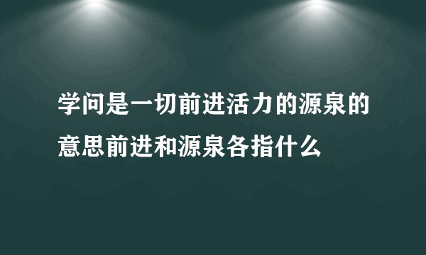 学问是一切前进活力的源泉的意思前进和源泉各指什么