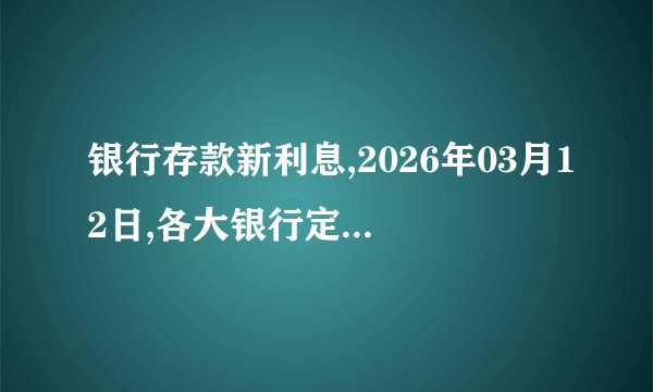 银行存款新利息,2026年03月12日,各大银行定期存款新利息,大额存单利息