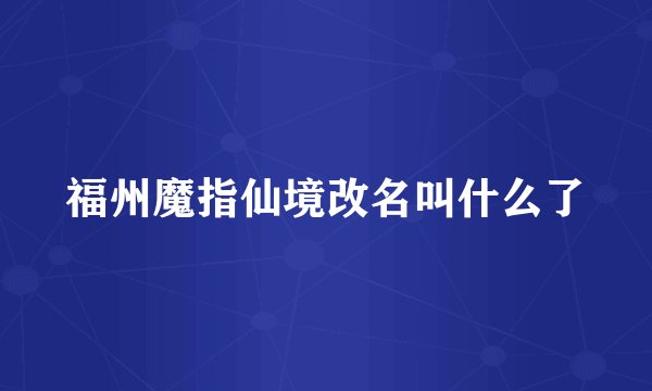 福州魔指仙境改名叫什么了