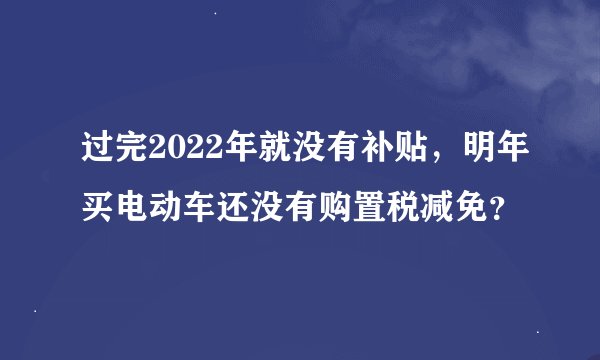 过完2022年就没有补贴，明年买电动车还没有购置税减免？