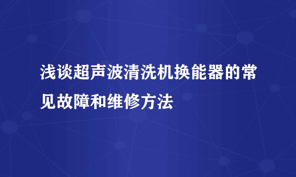 浅谈超声波清洗机换能器的常见故障和维修方法