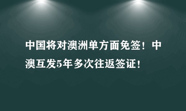 中国将对澳洲单方面免签！中澳互发5年多次往返签证！