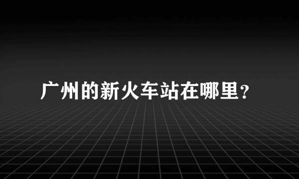 广州的新火车站在哪里？
