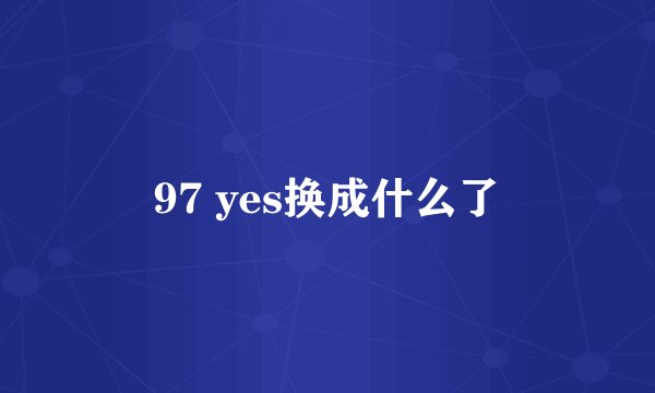 97 yes换成什么了