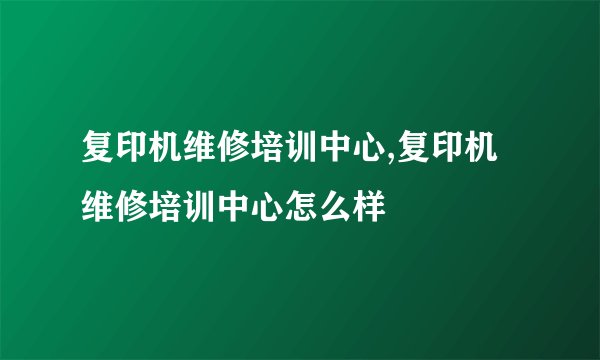 复印机维修培训中心,复印机维修培训中心怎么样