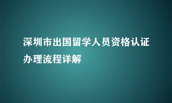 深圳市出国留学人员资格认证办理流程详解