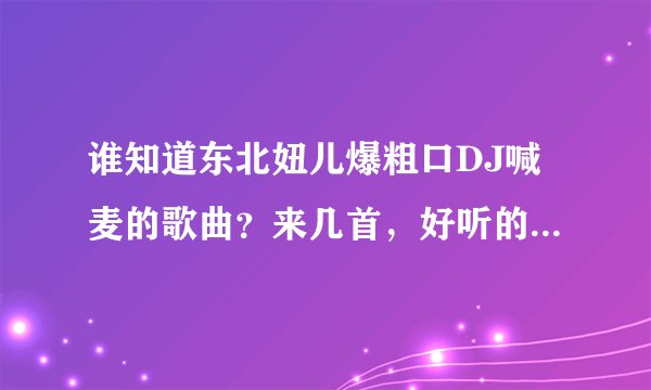 谁知道东北妞儿爆粗口DJ喊麦的歌曲？来几首，好听的也行，说唱的歌曲……