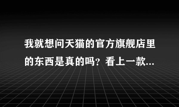 我就想问天猫的官方旗舰店里的东西是真的吗？看上一款鞋子，不敢买。
