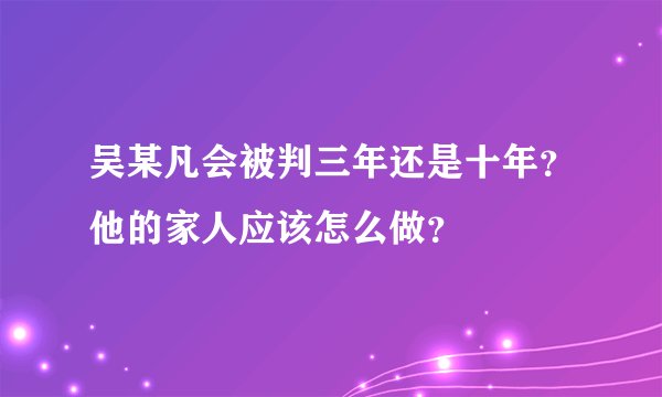 吴某凡会被判三年还是十年?他的家人应该怎么做?