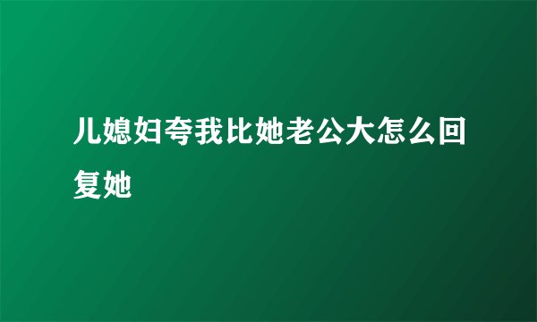 儿媳妇夸我比她老公大怎么回复她