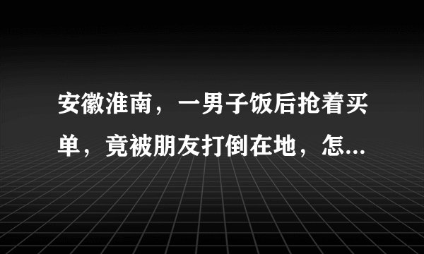 安徽淮南，一男子饭后抢着买单，竟被朋友打倒在地，怎么回事？