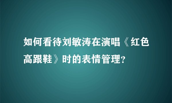 如何看待刘敏涛在演唱《红色高跟鞋》时的表情管理？