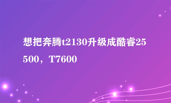 想把奔腾t2130升级成酷睿25500，T7600