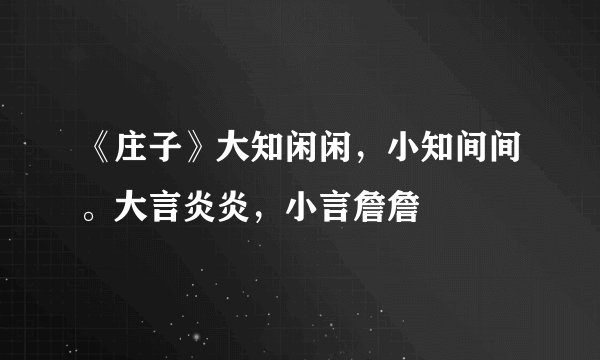 《庄子》大知闲闲，小知间间。大言炎炎，小言詹詹