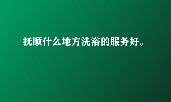 抚顺什么地方洗浴的服务好。