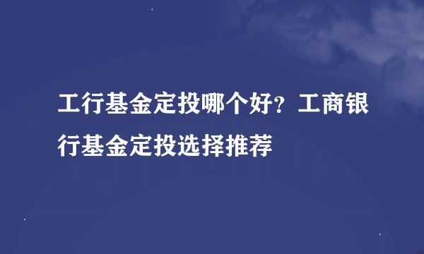 工行基金定投哪个好？工商银行基金定投选择推荐
