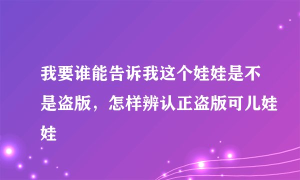 我要谁能告诉我这个娃娃是不是盗版，怎样辨认正盗版可儿娃娃