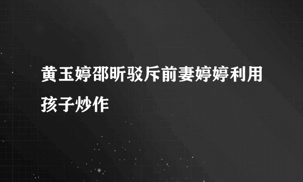 黄玉婷邵昕驳斥前妻婷婷利用孩子炒作