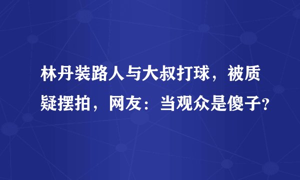 林丹装路人与大叔打球，被质疑摆拍，网友：当观众是傻子？