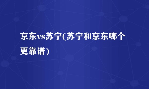 京东vs苏宁(苏宁和京东哪个更靠谱)