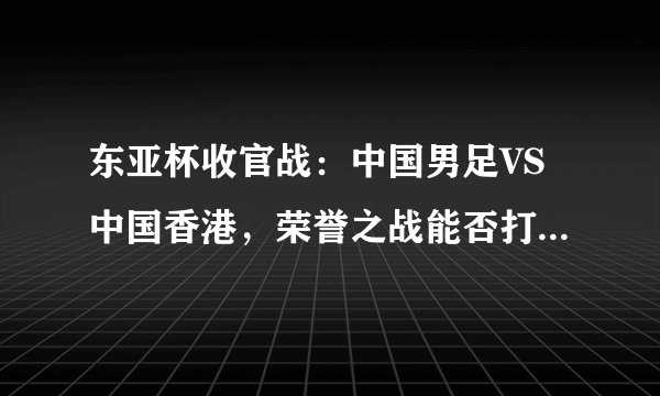 东亚杯收官战：中国男足VS中国香港，荣誉之战能否打破进球荒？