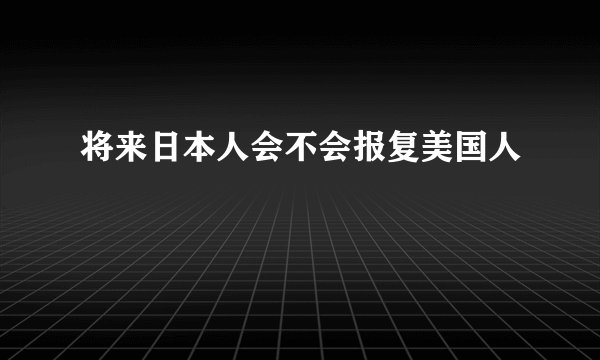 将来日本人会不会报复美国人