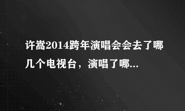 许嵩2014跨年演唱会会去了哪几个电视台，演唱了哪几首歌。求知道，谢谢拜托了各位 谢谢