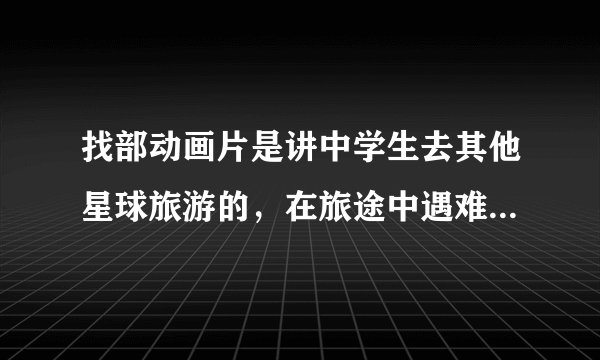 找部动画片是讲中学生去其他星球旅游的，在旅途中遇难到一个好像地球的星球的!女主的。
