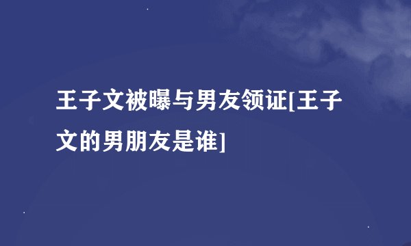 王子文被曝与男友领证[王子文的男朋友是谁]