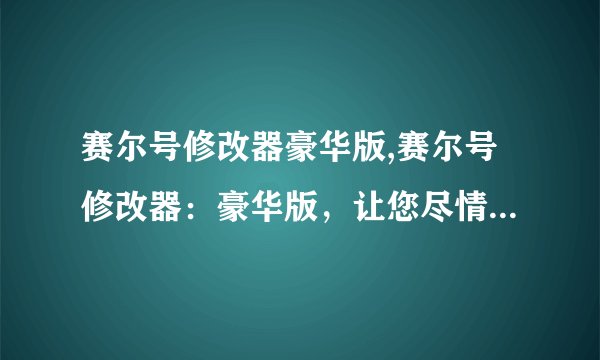 赛尔号修改器豪华版,赛尔号修改器：豪华版，让您尽情打造完美游戏角色