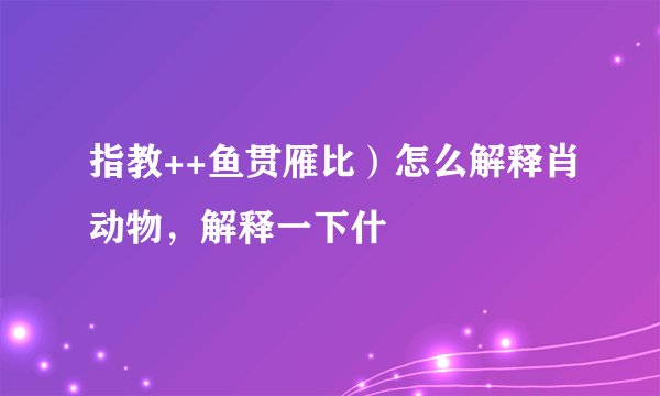 指教++鱼贯雁比）怎么解释肖动物，解释一下什