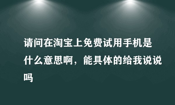 请问在淘宝上免费试用手机是什么意思啊，能具体的给我说说吗