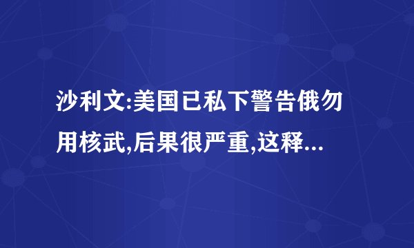沙利文:美国已私下警告俄勿用核武,后果很严重,这释放了哪些信号?_百度...