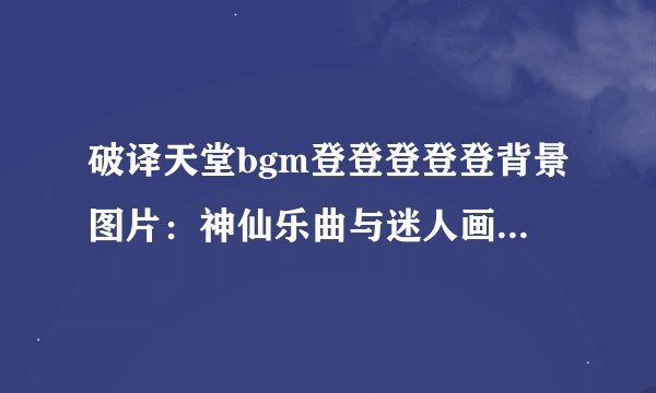 破译天堂bgm登登登登登背景图片：神仙乐曲与迷人画面注脚：天堂BGM与背景图