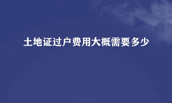 土地证过户费用大概需要多少