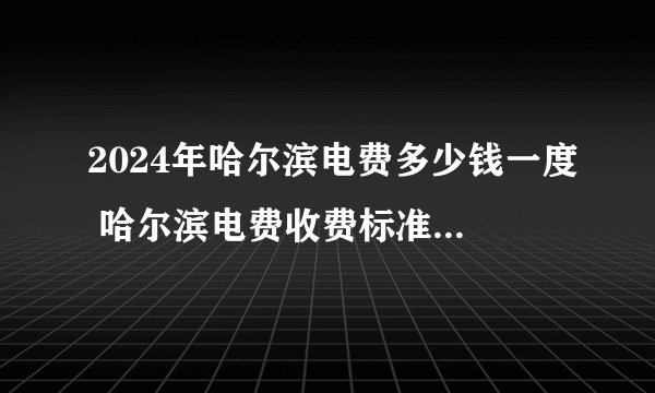 2024年哈尔滨电费多少钱一度 哈尔滨电费收费标准 哈尔滨居民用电价格