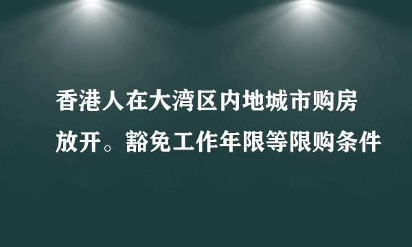 香港人在大湾区内地城市购房放开。豁免工作年限等限购条件