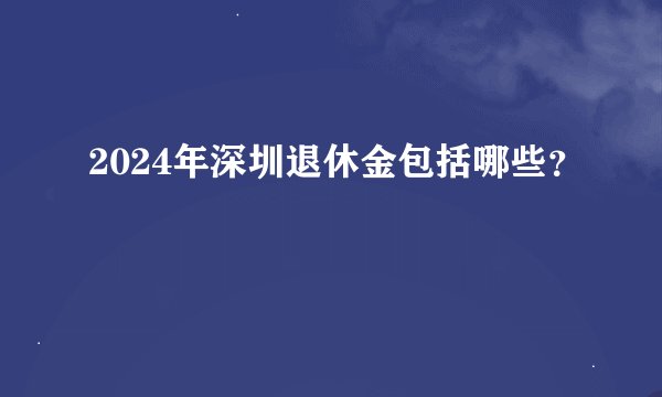 2024年深圳退休金包括哪些？