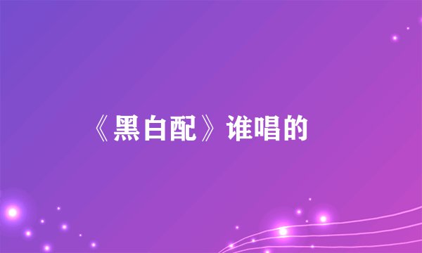 《黑白配》谁唱的﹖