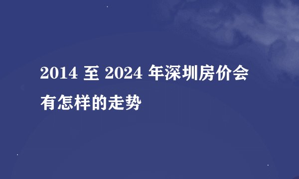 2014 至 2024 年深圳房价会有怎样的走势