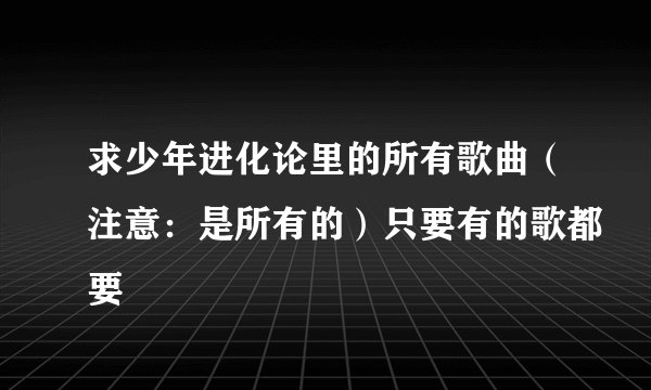 求少年进化论里的所有歌曲（注意：是所有的）只要有的歌都要