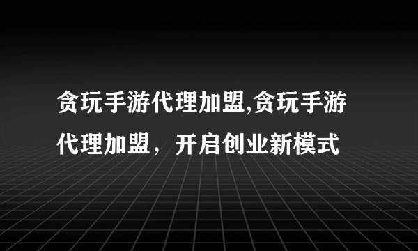 贪玩手游代理加盟,贪玩手游代理加盟，开启创业新模式