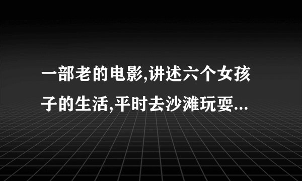 一部老的电影,讲述六个女孩子的生活,平时去沙滩玩耍..到结束的时候还有六个头发由长到短的展示出来，