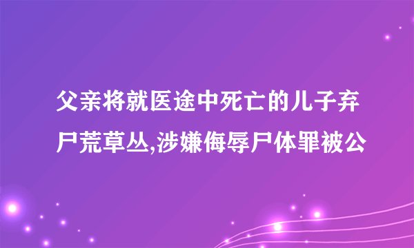 父亲将就医途中死亡的儿子弃尸荒草丛,涉嫌侮辱尸体罪被公