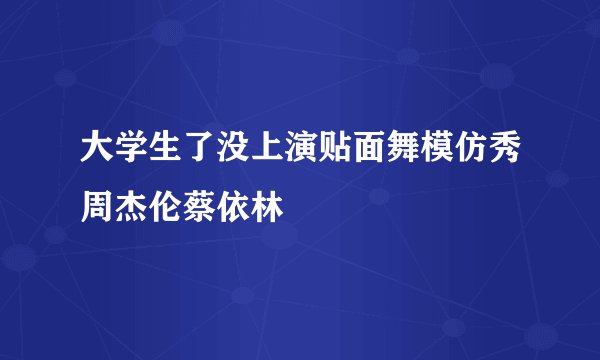 大学生了没上演贴面舞模仿秀周杰伦蔡依林
