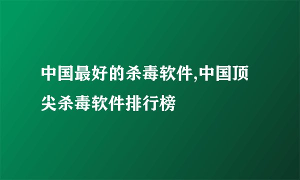 中国最好的杀毒软件,中国顶尖杀毒软件排行榜